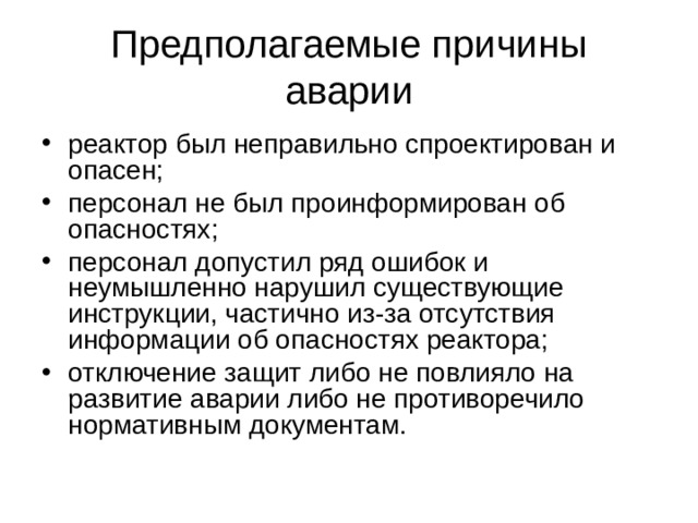 Предполагаемые причины аварии реактор был неправильно спроектирован и опасен; персонал не был проинформирован об опасностях; персонал допустил ряд ошибок и неумышленно нарушил существующие инструкции, частично из-за отсутствия информации об опасностях реактора; отключение защит либо не повлияло на развитие аварии либо не противоречило нормативным документам. 