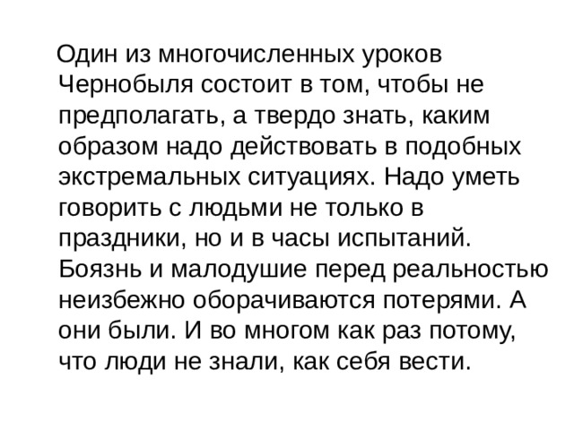  Один из многочисленных уроков Чернобыля состоит в том, чтобы не предполагать, а твердо знать, каким образом надо действовать в подобных экстремальных ситуациях. Надо уметь говорить с людьми не только в праздники, но и в часы испытаний. Боязнь и малодушие перед реальностью неизбежно оборачиваются потерями. А они были. И во многом как раз потому, что люди не знали, как себя вести. 