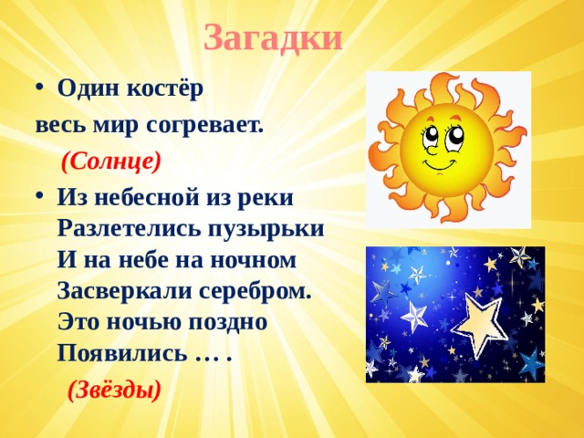Загадки Один костёр весь мир согревает.  (Солнце) Из небесной из реки   Разлетелись пузырьки   И на небе на ночном   Засверкали серебром.   Это ночью поздно   Появились … .  (Звёзды)  