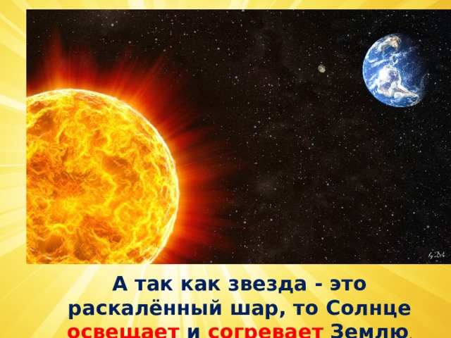 А так как звезда - это раскалённый шар, то Солнце освещает и согревает Землю . 