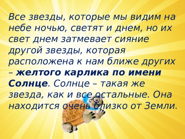   Все звезды, которые мы видим на небе ночью, светят и днем, но их свет днем затмевает сияние другой звезды, которая расположена к нам ближе других –  желтого карлика по имени Солнце . Солнце – такая же звезда, как и все остальные. Она находится очень близко от Земли.  