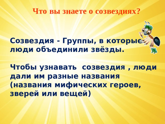 Что вы знаете о созвездиях?   Созвездия - Группы, в которые люди объединили звёзды. Чтобы узнавать созвездия , люди дали им разные названия (названия мифических героев, зверей или вещей)      