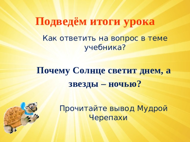 Подведём итоги урока Как ответить на вопрос в теме учебника? Почему Солнце светит днем, а звезды – ночью?   Прочитайте вывод Мудрой Черепахи   