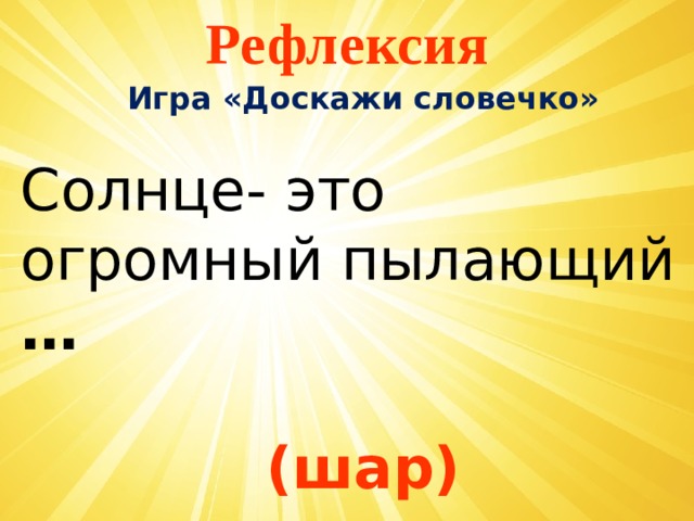 Рефлексия Игра «Доскажи словечко»  Солнце- это огромный пылающий …   (шар) 