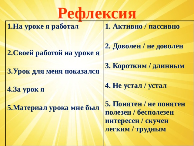 Рефлексия 1.На уроке я работал   2.Своей работой на уроке я 1. Активно / пассивно  3.Урок для меня показался   4.За урок я 2. Доволен / не доволен  5.Материал урока мне был    3. Коротким / длинным  4. Не устал / устал  5. Понятен / не понятен  полезен / бесполезен  интересен / скучен  легким / трудным   