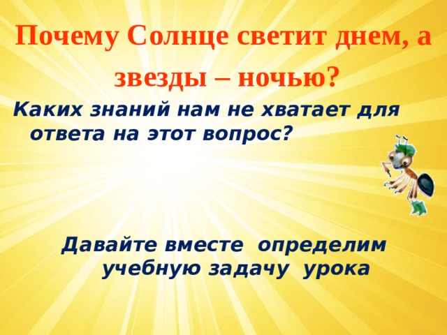 Почему Солнце светит днем, а звезды – ночью? Каких знаний нам не хватает для ответа на этот вопрос?    Давайте вместе определим учебную задачу урока  