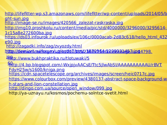 http://lifefitter-wp.s3.amazonaws.com/lifefitter/wp-content/uploads/2014/05/bright-sun.jpg http://image-se.ru/images/420566_zalezat-raskraska.jpg http://img10.proshkolu.ru/content/media/pic/std/4000000/3296000/3295614-11c15a8e272600ba.jpg https://ds03.infourok.ru/uploads/ex/106c/0000acab-2d83c618/hello_html_432d6e90.jpg   http://zagadki.info/zag/zvyozdy.html http://demiart.ru/forum/uploads7/post-1070964-1298031457.jpg  http://www.niceimage.ru/pic/201305/2560x1600/niceimage.ru-44798.jpg http://www.bukhpraktika.ru/tlotuwaki/560 http://4.bp.blogspot.com/-WxjpjvAACsE/Ttc5JlwAbSI/AAAAAAAAAAU/rBVTFdyH25w/s1600/kniga.png https://cdn.spacetelescope.org/archives/images/screen/heic0717c.jpg https://www.colourbox.com/preview/4380137-abstract-space-background-with-stars-and-lion-constellation.jpg http://dingo.com.ua/source/open_window/099.jpg http://ya-uznayu.ru/kosmos/pochemu-solntce-svetit.html 
