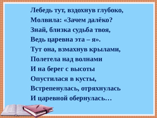 Лебедь тут, вздохнув глубоко, Молвила: «Зачем далёко? Знай, близка судьба твоя, Ведь царевна эта – я». Тут она, взмахнув крылами, Полетела над волнами И на берег с высоты Опустилася в кусты, Встрепенулась, отряхнулась И царевной обернулась… 