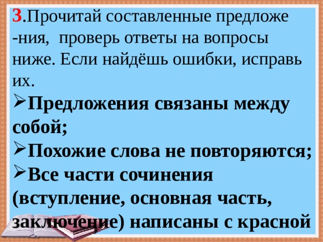 3 . Прочитай составленные предложе -ния, проверь ответы на вопросы ниже. Если найдёшь ошибки, исправь их. Предложения связаны между собой; Похожие слова не повторяются; Все части сочинения (вступление, основная часть, заключение) написаны с красной ……………. строки . 