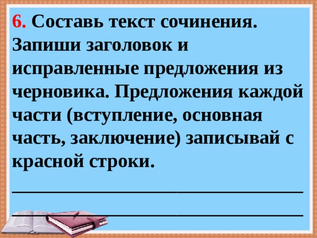 6. Составь текст сочинения. Запиши заголовок и исправленные предложения из черновика. Предложения каждой части (вступление, основная часть, заключение) записывай с красной строки. ___________________________________________________________________________________ 