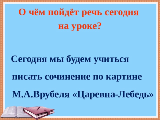 О чём пойдёт речь сегодня на уроке?   Сегодня мы будем учиться писать сочинение по картине М.А.Врубеля «Царевна-Лебедь» 