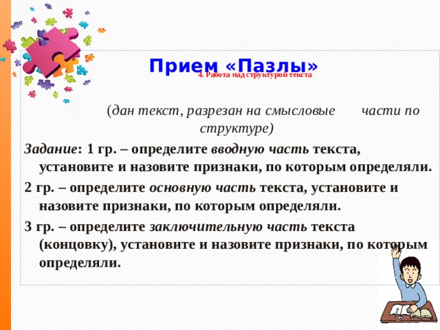  Прием «Пазлы»  ( дан текст, разрезан на смысловые части по структуре) Задание : 1 гр. – определите  вводную часть  текста, установите и назовите признаки, по которым определяли. 2 гр. – определите основную часть текста, установите и назовите признаки, по которым определяли. 3 гр. – определите заключительную часть текста (концовку), установите и назовите признаки, по которым определяли. 4.  Работа над структурой текста   