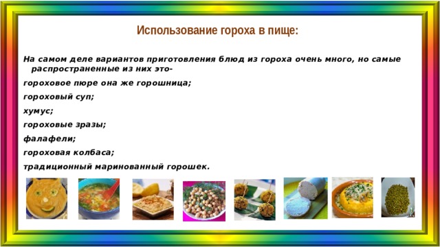 Использование гороха в пище: На самом деле вариантов приготовления блюд из гороха очень много, но самые распространенные из них это- гороховое пюре она же горошница; гороховый суп; хумус; гороховые зразы; фалафели; гороховая колбаса; традиционный маринованный горошек. 