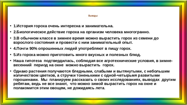  Выводы:   1.История гороха очень интересна и занимательна. 2.Биологическое действие гороха на организм человека многогранно. 3.В обычном классе в зимнее время можно вырастить горох из семени до взрослого состояния и провести с ним занимательный опыт. 4.Почти 90% опрошенных людей употребляют в пищу горох. 5.Из гороха можно приготовить много вкусных и полезных блюд. Наша гипотеза подтвердилась, соблюдая все агротехнические условия, в зимне-весенний период на окне можно вырастить горох. Однако растения получаются бледными, слабыми и вытянутыми, с небольшим количеством цветков, а стручки тоненькими с одной-четырьмя развитыми горошинами. Мы планируем рассказать о своих исследованиях, выводах другим ребятам, ведь не все знают, что можно зимой вырастить горох на окне и полакомится этим овощем, не дожидаясь лета .  