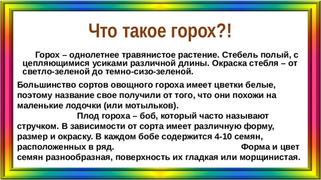 Что такое горох?!   Горох – однолетнее травянистое растение. Стебель полый, с цепляющимися усиками различной длины. Окраска стебля – от светло-зеленой до темно-сизо-зеленой. Большинство сортов овощного гороха имеет цветки белые, поэтому название свое получили от того, что они похожи на маленькие лодочки (или мотыльков). Плод гороха – боб, который часто называют стручком. В зависимости от сорта имеет различную форму, размер и окраску. В каждом бобе содержится 4-10 семян, расположенных в ряд. Форма и цвет семян разнообразная, поверхность их гладкая или морщинистая. 