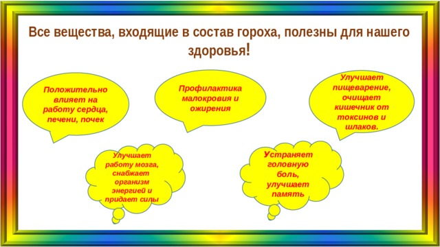 Все вещества, входящие в состав гороха, полезны для нашего здоровья ! Профилактика малокровия и ожирения Улучшает пищеварение, очищает кишечник от токсинов и шлаков. Положительно влияет на работу сердца, печени, почек У страняет головную боль, улучшает память Улучшает работу мозга, снабжает организм энергией и придает силы 