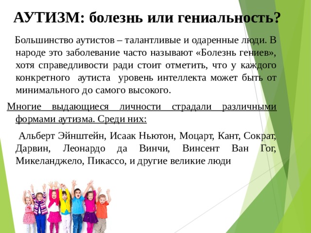 АУТИЗМ: болезнь или гениальность?  Большинство аутистов – талантливые и одаренные люди. В народе это заболевание часто называют «Болезнь гениев», хотя справедливости ради стоит отметить, что у каждого конкретного аутиста уровень интеллекта может быть от минимального до самого высокого. Многие выдающиеся личности страдали различными формами аутизма. Среди них:  Альберт Эйнштейн, Исаак Ньютон, Моцарт, Кант, Сократ, Дарвин, Леонардо да Винчи, Винсент Ван Гог, Микеланджело, Пикассо, и другие великие люди 