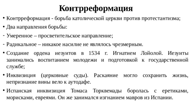 Контрреформация Контрреформация - борьба католической церкви против протестантизма; Два направления борьбы: Умеренное – просветительское направление; Радикальное – никакое насилие не являлось чрезмерным. Создание ордена иезуитов в 1534 г. Игнатием Лойолой. Иезуиты занимались воспитанием молодежи и подготовкой к государственной службе; Инквизиция (церковные суды). Раскаяние могло сохранить жизнь, непризнание вины вело к аутодафе. Испанская инквизиция Томаса Торквемады боролась с еретиками, морисками, евреями. Он же занимался изгнанием мавров из Испании. 