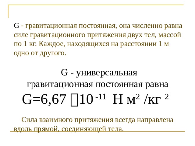 G - гравитационная постоянная, она численно равна силе гравитационного притяжения двух тел, массой по 1 кг. Каждое, находящихся на расстоянии 1 м одно от другого.  G - универсальная гравитационная постоянная равна G=6,67  10 -11 Н м 2 /кг 2   Сила взаимного притяжения всегда направлена вдоль прямой, соединяющей тела. 