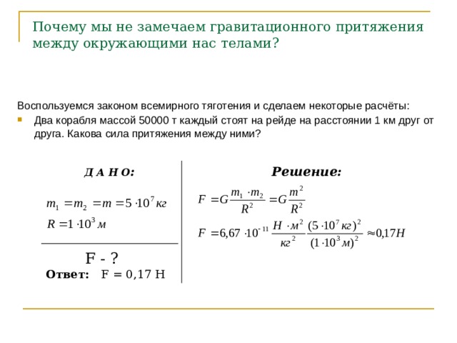  Почему мы не замечаем гравитационного притяжения  между окружающими нас телами? Воспользуемся законом всемирного тяготения и сделаем некоторые расчёты: Два корабля массой 50000 т каждый стоят на рейде на расстоянии 1 км друг от друга. Какова сила притяжения между ними?  Д А Н О : Решение:  F - ? Ответ: F = 0,17 Н 