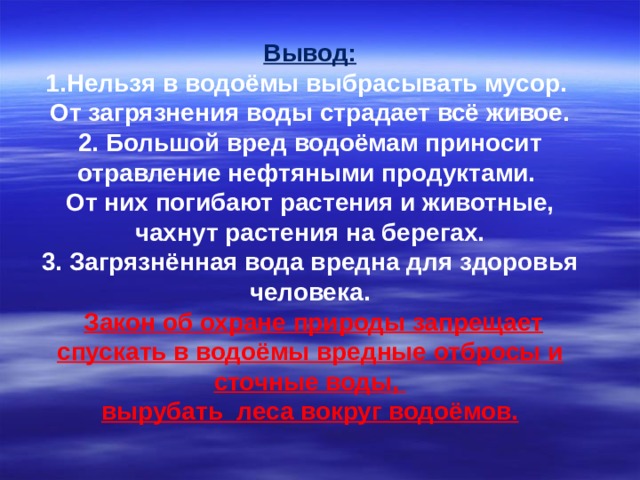 Вывод: 1.Нельзя в водоёмы выбрасывать мусор. От загрязнения воды страдает всё живое. 2. Большой вред водоёмам приносит отравление нефтяными продуктами. От них погибают растения и животные, чахнут растения на берегах. 3. Загрязнённая вода вредна для здоровья человека.  Закон об охране природы запрещает спускать в водоёмы вредные отбросы и сточные воды, вырубать леса вокруг водоёмов.  