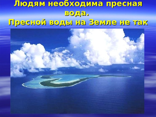 Людям необходима пресная вода.  Пресной воды на Земле не так много . 