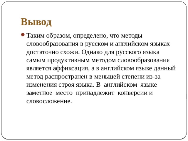 Вывод Таким образом, определено, что методы словообразования в русском и английском языках достаточно схожи. Однако для русского языка самым продуктивным методом словообразования является аффиксация, а в английском языке данный метод распространен в меньшей степени из-за изменения строя языка. В английском языке заметное место принадлежит конверсии и словосложение. 