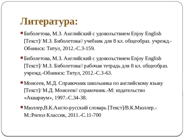 Литература : Биболетова, М.З. Английский с удовольствием Enjoy English [Текст]/ М.З. Биболетова// учебник для 8 кл. общеобраз. учрежд.-Обнинск: Титул, 2012.-С.3-159. Биболетова, М.З. Английский с удовольствием Enjoy English [Текст]/ М.З. Биболетова// рабочая тетрадь для 8 кл. общеобраз. учрежд.-Обнинск: Титул, 2012.-С.3-63. Моисеев, М.Д. Справочник школьника по английскому языку [Текст]/ М.Д. Моисеев// справочник.-М: издательство «Аквариум», 1997.-С.34-38. Мюллер,В.К.Англо-русский словарь [Текст]/В.К.Мюллер.-М.:Рипол Классик, 2011.-С.11-700 