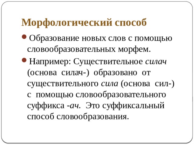 Морфологический способ Образование новых слов с помощью словообразовательных морфем. Например: Существительное силач (основа силач-) образовано от существительного сила (основа сил-) с помощью словообразовательного суффикса -ач . Это суффиксальный способ словообразования . 