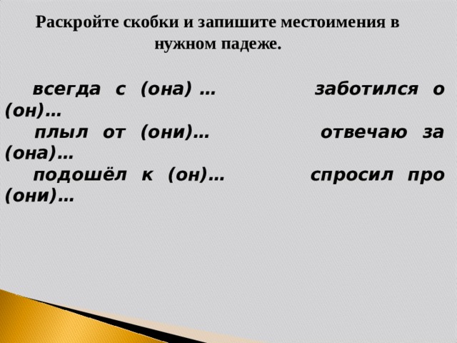 Раскройте скобки и запишите местоимения в нужном падеже.  всегда с (она) … заботился о (он)…  плыл от (они)… отвечаю за (она)…  подошёл к (он)… спросил про (они)…