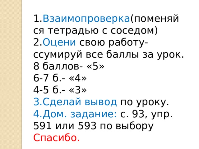 1. Взаимопроверка (поменяйся тетрадью с соседом) 2. Оцени свою работу- ссумируй все баллы за урок. 8 баллов- «5» 6-7 б.- «4» 4-5 б.- «3» 3.Сделай вывод по уроку. 4.Дом. задание: с. 93, упр. 591 или 593 по выбору Спасибо. 