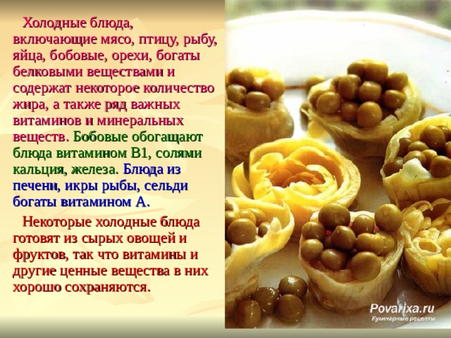 Холодные блюда, включающие мясо, птицу, рыбу, яйца, бобовые, орехи, богаты белковыми веществами и содержат некоторое количество жира, а также ряд важных витаминов и минеральных веществ. Бобовые обогащают блюда витамином B 1, солями кальция, железа. Блюда из печени, икры рыбы, сельди богаты витамином А. Некоторые холодные блюда готовят из сырых овощей и фруктов, так что витамины и другие ценные вещества в них хорошо сохраняются. 