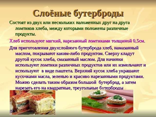 Слоёные бутерброды Состоят из двух или нескольких наложенных друг на друга ломтиков хлеба, между которыми положены различные продукты. Хлеб используют мягкий, нарезанный ломтиками толщиной 0,5см. Для приготовления двухслойного бутерброда хлеб, намазанный маслом, покрывают каким-либо продуктом. Сверху кладут другой кусок хлеба, смазанный маслом. Для начинки используют ломтики различных продуктов или их измельчают и используют в виде паштета. Верхний кусок хлеба украшают кусочками масла, зеленью и красиво нарезанными продуктами. Можно сделать таким образом большой бутерброд, а затем нарезать его на квадратные, треугольные бутерброды 