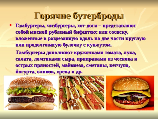 Горячие бутерброды Гамбургеры, чизбургеры, хот-доги – представляют собой мясной рубленый бифштекс или сосиску, вложенные в разрезанную вдоль на две части круглую или продолговатую булочку с кунжутом.  Гамбургеры дополняют кружочками томата, лука, салата, ломтиками сыра, приправами из чеснока и острых пряностей, майонеза, сметаны, кетчупа, йогурта, оливок, хрена и др. 