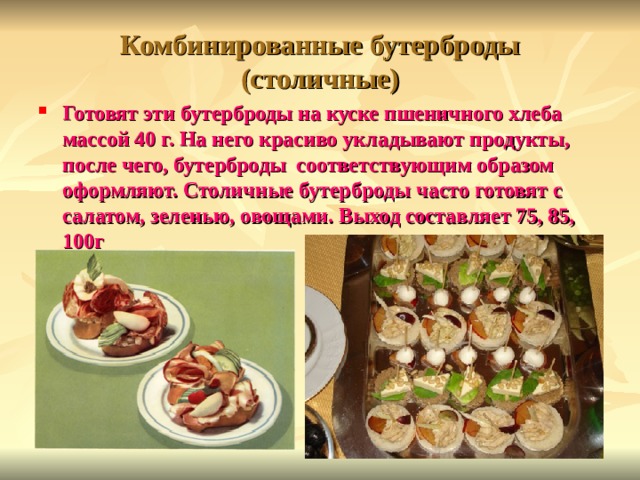 Комбинированные бутерброды (столичные) Готовят эти бутерброды на куске пшеничного хлеба массой 40 г. На него красиво укладывают продукты, после чего, бутерброды соответствующим образом оформляют. Столичные бутерброды часто готовят с салатом, зеленью, овощами. Выход составляет 75, 85, 100г 