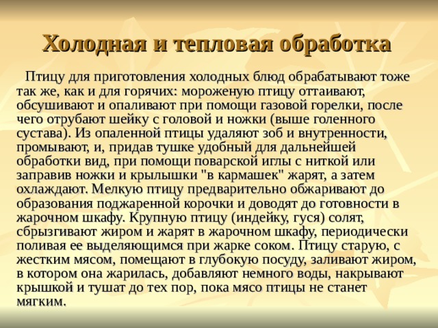 Холодная и тепловая обработка Птицу для приготовления холодных блюд обрабатывают тоже так же, как и для горячих: мороженую птицу оттаивают, обсушивают и опаливают при помощи газовой горелки, после чего отрубают шейку с головой и ножки (выше голенного сустава). Из опаленной птицы удаляют зоб и внутренности, промывают, и, придав тушке удобный для дальнейшей обработки вид, при помощи поварской иглы с ниткой или заправив ножки и крылышки 