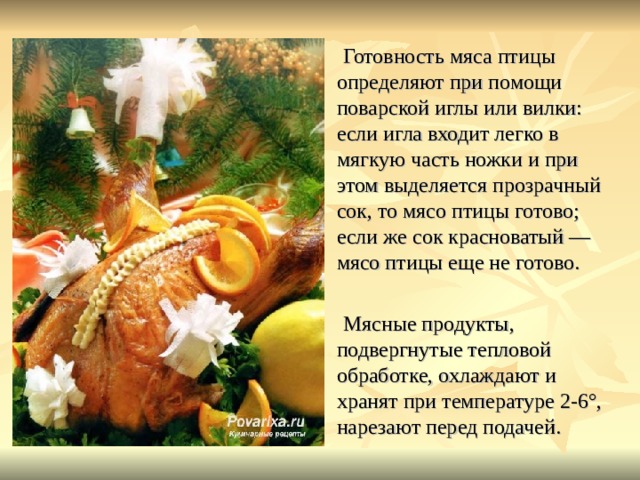 Готовность мяса птицы определяют при помощи поварской иглы или вилки: если игла входит легко в мягкую часть ножки и при этом выделяется прозрачный сок, то мясо птицы готово; если же сок красноватый — мясо птицы еще не готово. Мясные продукты, подвергнутые тепловой обработке, охлаждают и хранят при температуре 2-6°, нарезают перед подачей. 