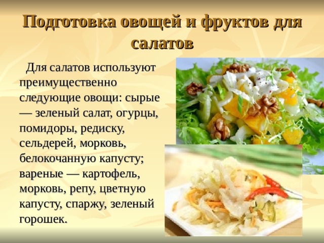 Подготовка овощей и фруктов для салатов Для салатов используют преимущественно следующие овощи: сырые — зеленый салат, огурцы, помидоры, редиску, сельдерей, морковь, белокочанную капусту; вареные — картофель, морковь, репу, цветную капусту, спаржу, зеленый горошек. 