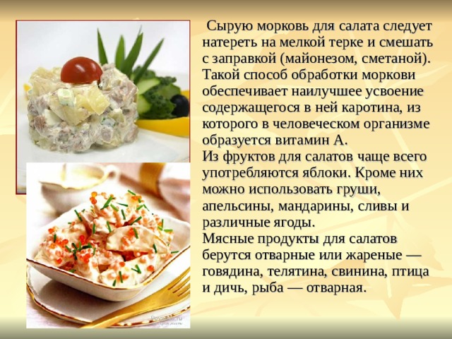 Сырую морковь для салата следует натереть на мелкой терке и смешать с заправкой (майонезом, сметаной). Такой способ обработки моркови обеспечивает наилучшее усвоение содержащегося в ней каротина, из которого в человеческом организме образуется витамин А.  Из фруктов для салатов чаще всего употребляются яблоки. Кроме них можно использовать груши, апельсины, мандарины, сливы и различные ягоды.  Мясные продукты для салатов берутся отварные или жареные — говядина, телятина, свинина, птица и дичь, рыба — отварная. 