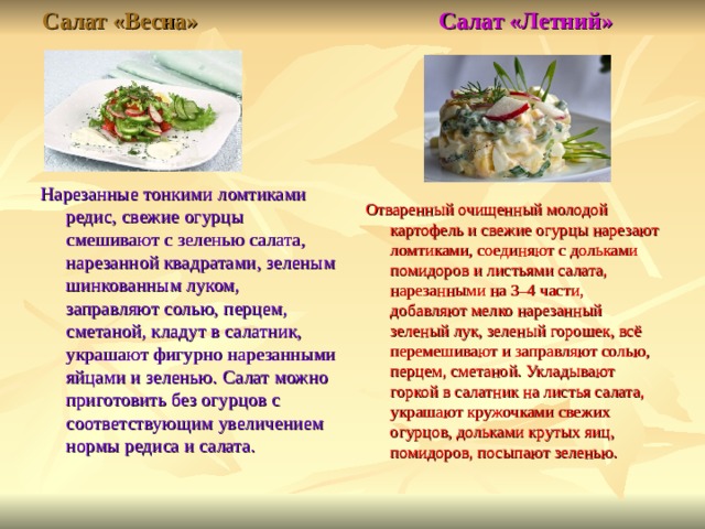 Салат «Весна» Салат «Летний»   Отваренный очищенный молодой картофель и свежие огурцы нарезают ломтиками, соединяют с дольками помидоров и листьями салата, нарезанными на 3–4 части, добавляют мелко нарезанный зеленый лук, зеленый горошек, всё перемешивают и заправляют солью, перцем, сметаной. Укладывают горкой в салатник на листья салата, украшают кружочками свежих огурцов, дольками крутых яиц, помидоров, посыпают зеленью. Нарезанные тонкими ломтиками редис, свежие огурцы смешивают с зеленью салата, нарезанной квадратами, зеленым шинкованным луком, заправляют солью, перцем, сметаной, кладут в салатник, украшают фигурно нарезанными яйцами и зеленью. Салат можно приготовить без огурцов с соответствующим увеличением нормы редиса и салата.   