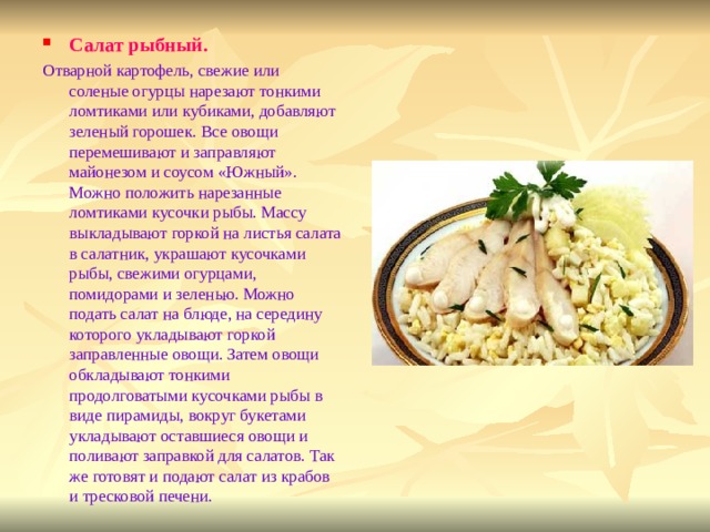 Салат рыбный. Отварной картофель, свежие или соленые огурцы нарезают тонкими ломтиками или кубиками, добавляют зеленый горошек. Все овощи перемешивают и заправляют майонезом и соусом «Южный». Можно положить нарезанные ломтиками кусочки рыбы. Массу выкладывают горкой на листья салата в салатник, украшают кусочками рыбы, свежими огурцами, помидорами и зеленью. Можно подать салат на блюде, на середину которого укладывают горкой заправленные овощи. Затем овощи обкладывают тонкими продолговатыми кусочками рыбы в виде пирамиды, вокруг букетами укладывают оставшиеся овощи и поливают заправкой для салатов. Так же готовят и подают салат из крабов и тресковой печени. 