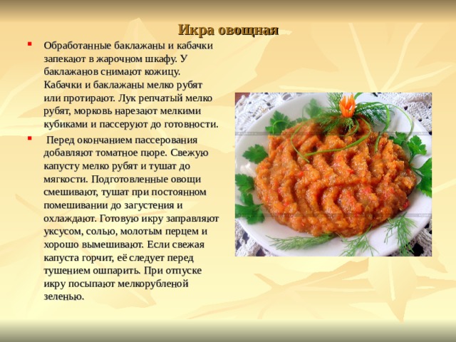 Икра овощная Обработанные баклажаны и кабачки запекают в жарочном шкафу. У баклажанов снимают кожицу. Кабачки и баклажаны мелко рубят или протирают. Лук репчатый мелко рубят, морковь нарезают мелкими кубиками и пассеруют до готовности.  Перед окончанием пассерования добавляют томатное пюре. Свежую капусту мелко рубят и тушат до мягкости. Подготовленные овощи смешивают, тушат при постоянном помешивании до загустения и охлаждают. Готовую икру заправляют уксусом, солью, молотым перцем и хорошо вымешивают. Если свежая капуста горчит, её следует перед тушением ошпарить. При отпуске икру посыпают мелкорубленой зеленью.  