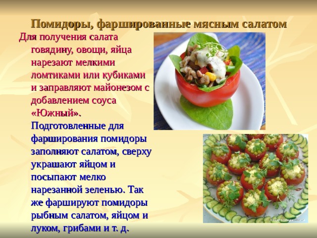 Помидоры, фаршированные мясным салатом Для получения салата говядину, овощи, яйца нарезают мелкими ломтиками или кубиками и заправляют майонезом с добавлением соуса «Южный». Подготовленные для фарширования помидоры заполняют салатом, сверху украшают яйцом и посыпают мелко нарезанной зеленью. Так же фаршируют помидоры рыбным салатом, яйцом и луком, грибами и т. д. 