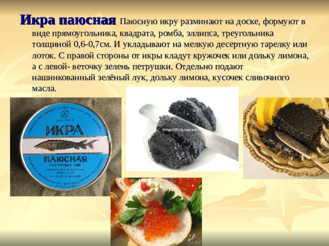 Икра паюсная Паюсную икру разминают на доске, формуют в виде прямоугольника, квадрата, ромба, эллипса, треугольника толщиной 0,6-0,7см. И укладывают на мелкую десертную тарелку или лоток. С правой стороны от икры кладут кружочек или дольку лимона, а с левой- веточку зелень петрушки. Отдельно подают нашинкованный зелёный лук, дольку лимона, кусочек сливочного масла. 
