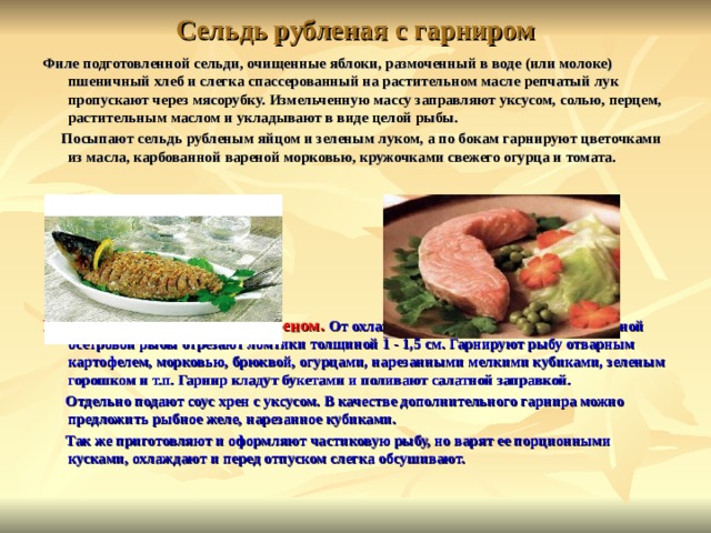 Сельдь рубленая с гарниром Филе подготовленной сельди, очищенные яблоки, размоченный в воде (или молоке) пшеничный хлеб и слегка спассерованный на растительном масле репчатый лук пропускают через мясорубку. Измельченную массу заправляют уксусом, солью, перцем, растительным маслом и укладывают в виде целой рыбы.  Посыпают сельдь рубленым яйцом и зеленым луком, а по бокам гарнируют цветочками из масла, карбованной вареной морковью, кружочками свежего огурца и томата.       Рыба отварная с гарниром и хреном. От охлажденного зачищенного звена отварной осетровой рыбы отрезают ломтики толщиной 1 - 1,5 см. Гарнируют рыбу отварным картофелем, морковью, брюквой, огурцами, нарезанными мелкими кубиками, зеленым горошком и т.п. Гарнир кладут букетами и поливают салатной заправкой.  Отдельно подают соус хрен с уксусом. В качестве дополнительного гарнира можно предложить рыбное желе, нарезанное кубиками.  Так же приготовляют и оформляют частиковую рыбу, но варят ее порционными кусками, охлаждают и перед отпуском слегка обсушивают.  