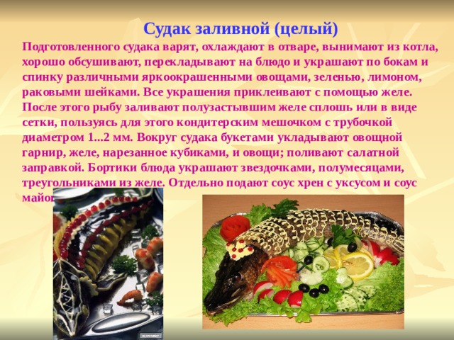  Судак заливной (целый) Подготовленного судака варят, охлаждают в отваре, вынимают из котла, хорошо обсушивают, перекладывают на блюдо и украшают по бокам и спинку различными яркоокрашенными овощами, зеленью, лимоном, раковыми шейками. Все украшения приклеивают с помощью желе. После этого рыбу заливают полузастывшим желе сплошь или в виде сетки, пользуясь для этого кондитерским мешочком с трубочкой диаметром 1...2 мм. Вокруг судака букетами укладывают овощной гарнир, желе, нарезанное кубиками, и овощи; поливают салатной заправкой. Бортики блюда украшают звездочками, полумесяцами, треугольниками из желе. Отдельно подают соус хрен с уксусом и соус майонез.   