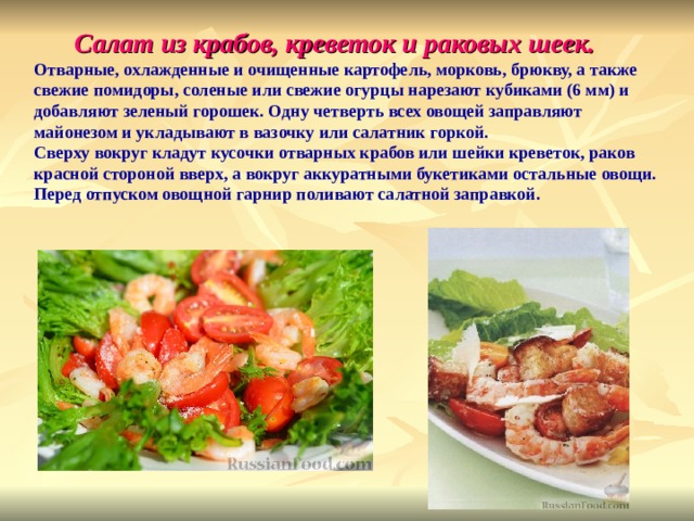 Салат из крабов, креветок и раковых шеек. Отварные, охлажденные и очищенные картофель, морковь, брюкву, а также свежие помидоры, соленые или свежие огурцы нарезают кубиками (6 мм) и добавляют зеленый горошек. Одну четверть всех овощей заправляют майонезом и укладывают в вазочку или салатник горкой. Сверху вокруг кладут кусочки отварных крабов или шейки креветок, раков красной стороной вверх, а вокруг аккуратными букетиками остальные овощи. Перед отпуском овощной гарнир поливают салатной заправкой. 