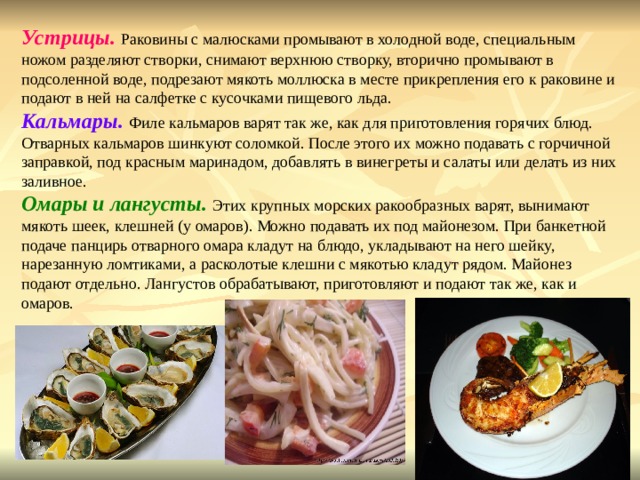 Устрицы. Раковины с малюсками промывают в холодной воде, специальным ножом разделяют створки, снимают верхнюю створку, вторично промывают в подсоленной воде, подрезают мякоть моллюска в месте прикрепления его к раковине и подают в ней на салфетке с кусочками пищевого льда. Кальмары. Филе кальмаров варят так же, как для приготовления горячих блюд. Отварных кальмаров шинкуют соломкой. После этого их можно подавать с горчичной заправкой, под красным маринадом, добавлять в винегреты и салаты или делать из них заливное. Омары и лангусты. Этих крупных морских ракообразных варят, вынимают мякоть шеек, клешней (у омаров). Можно подавать их под майонезом. При банкетной подаче панцирь отварного омара кладут на блюдо, укладывают на него шейку, нарезанную ломтиками, а расколотые клешни с мякотью кладут рядом. Майонез подают отдельно. Лангустов обрабатывают, приготовляют и подают так же, как и омаров. 