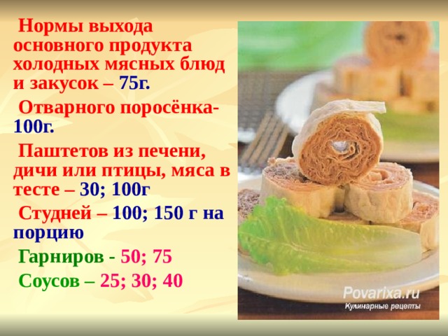 Нормы выхода основного продукта холодных мясных блюд и закусок – 75г. Отварного поросёнка- 100г. Паштетов из печени, дичи или птицы, мяса в тесте – 30; 100г Студней – 100; 150 г на порцию Гарниров - 50; 75 Соусов – 25; 30; 40 