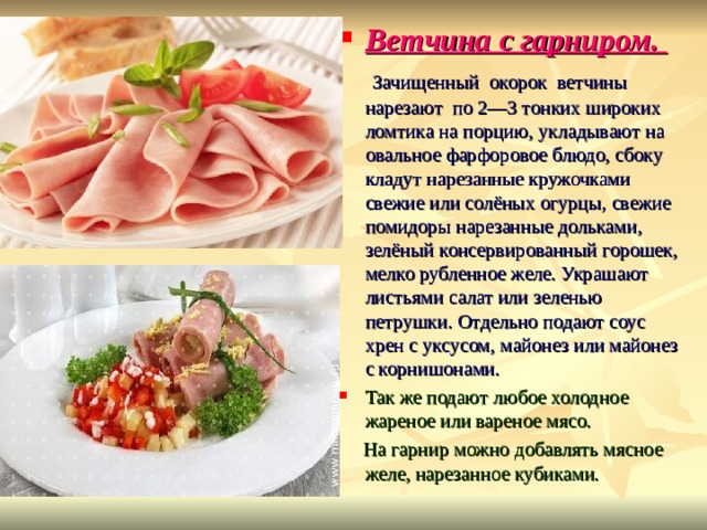 Ветчина с гарниром.  Зачищенный окорок ветчины нарезают по 2—3 тонких широких ломтика на порцию, укладывают на овальное фарфоровое блюдо, сбоку кладут нарезанные кружочками свежие или солёных огурцы, свежие помидоры нарезанные дольками, зелёный консервированный горошек, мелко рубленное желе. Украшают листьями салат или зеленью петрушки. Отдельно подают соус хрен с уксусом, майонез или майонез с корнишонами. Так же подают любое холодное жареное или вареное мясо.  На гарнир можно добавлять мясное желе, нарезанное кубиками. 